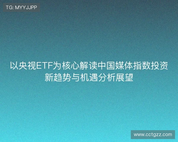 以央视ETF为核心解读中国媒体指数投资新趋势与机遇分析展望 以央视ETF为核心解读中国媒体指数投资新趋势与机遇分析展望